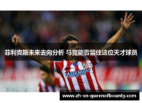 菲利克斯未来去向分析 马竞能否留住这位天才球员 菲利克斯未来去向分析 马竞能否留住这位天才球员