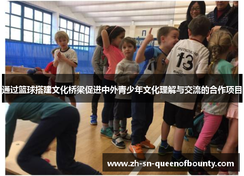 通过篮球搭建文化桥梁促进中外青少年文化理解与交流的合作项目 通过篮球搭建文化桥梁促进中外青少年文化理解与交流的合作项目