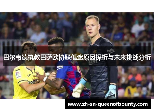 巴尔韦德执教巴萨欧协联低迷原因探析与未来挑战分析