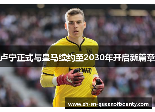卢宁正式与皇马续约至2030年开启新篇章 卢宁正式与皇马续约至2030年开启新篇章