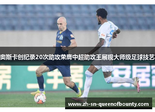 奥斯卡创纪录20次助攻荣膺中超助攻王展现大师级足球技艺 奥斯卡创纪录20次助攻荣膺中超助攻王展现大师级足球技艺