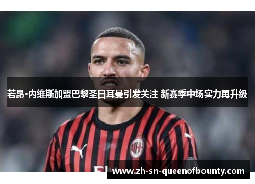 若昂·内维斯加盟巴黎圣日耳曼引发关注 新赛季中场实力再升级