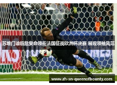 苏维门迪临危受命领衔法国征战欧洲杯决赛 展现领袖风范 苏维门迪临危受命领衔法国征战欧洲杯决赛 展现领袖风范